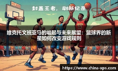 维克托文班亚马的崛起与未来展望：篮球界的新星如何改变游戏规则